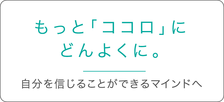 もっと「ココロ」にどんよくに。 自分を信じることができるマインドへ